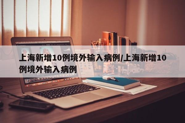 上海新增10例境外输入病例/上海新增10例境外输入病例