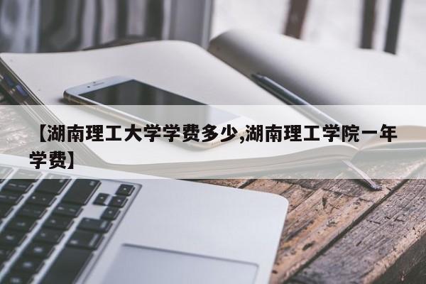 【湖南理工大学学费多少,湖南理工学院一年学费】