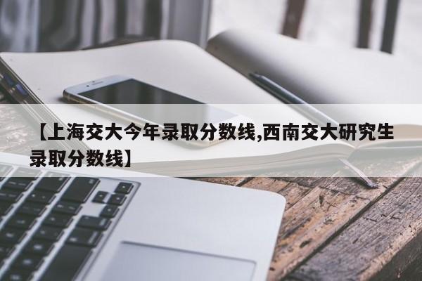 【上海交大今年录取分数线,西南交大研究生录取分数线】