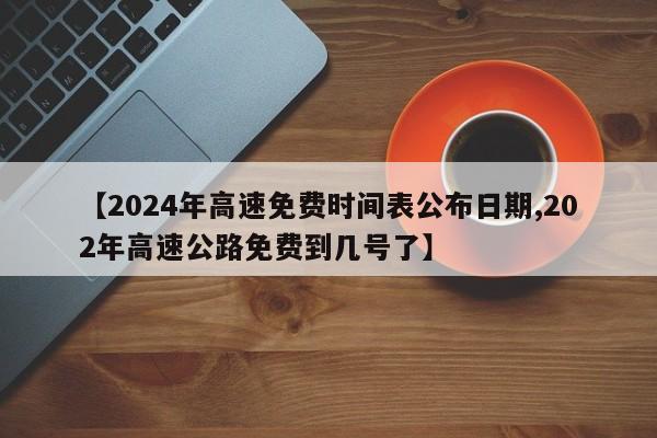 【2024年高速免费时间表公布日期,202年高速公路免费到几号了】