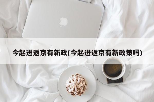 今起进返京有新政(今起进返京有新政策吗)