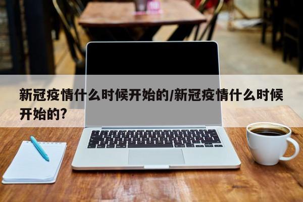 新冠疫情什么时候开始的/新冠疫情什么时候开始的?