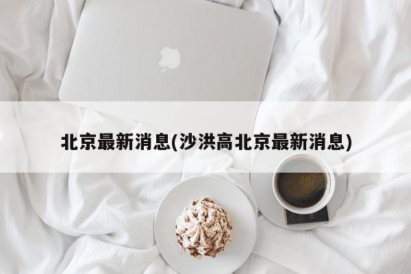 北京最新消息(沙洪高北京最新消息)