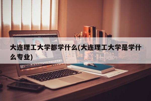 大连理工大学都学什么(大连理工大学是学什么专业)
