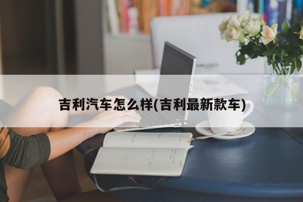 吉利汽车怎么样(吉利最新款车)