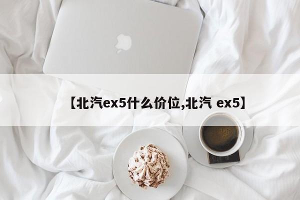 【北汽ex5什么价位,北汽 ex5】