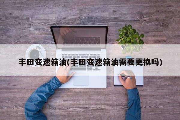 丰田变速箱油(丰田变速箱油需要更换吗)