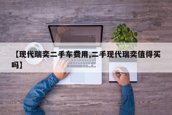 【现代瑞奕二手车费用,二手现代瑞奕值得买吗】