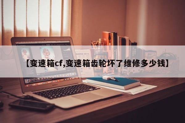 【变速箱cf,变速箱齿轮坏了维修多少钱】