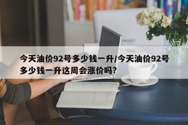 今天油价92号多少钱一升/今天油价92号多少钱一升这周会涨价吗?