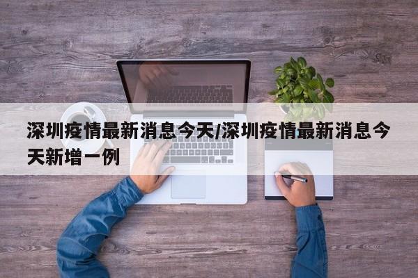 深圳疫情最新消息今天/深圳疫情最新消息今天新增一例