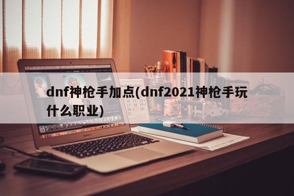 dnf神枪手加点(dnf2021神枪手玩什么职业)