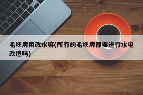 毛坯房用改水嘛(所有的毛坯房都要进行水电改造吗)