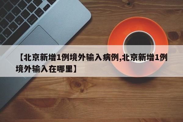 【北京新增1例境外输入病例,北京新增1例境外输入在哪里】