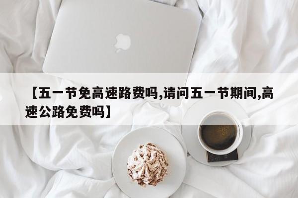 【五一节免高速路费吗,请问五一节期间,高速公路免费吗】