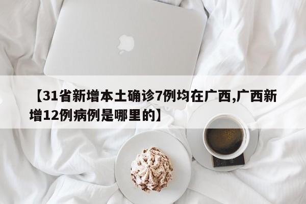 【31省新增本土确诊7例均在广西,广西新增12例病例是哪里的】