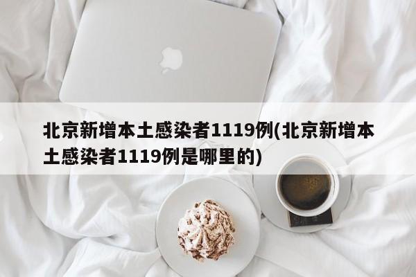 北京新增本土感染者1119例(北京新增本土感染者1119例是哪里的)