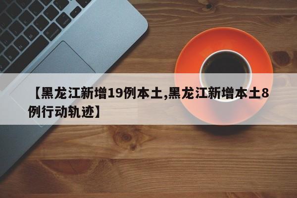 【黑龙江新增19例本土,黑龙江新增本土8例行动轨迹】