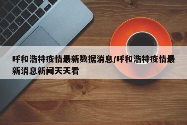 呼和浩特疫情最新数据消息/呼和浩特疫情最新消息新闻天天看