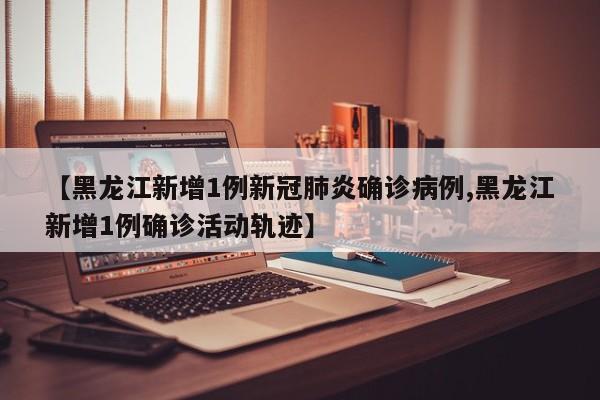 【黑龙江新增1例新冠肺炎确诊病例,黑龙江新增1例确诊活动轨迹】