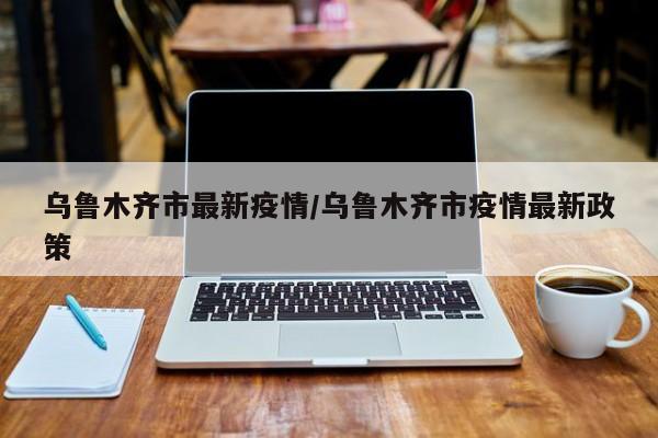 乌鲁木齐市最新疫情/乌鲁木齐市疫情最新政策