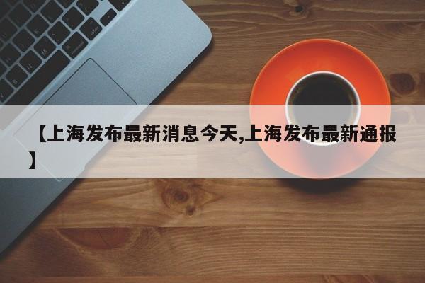 【上海发布最新消息今天,上海发布最新通报】