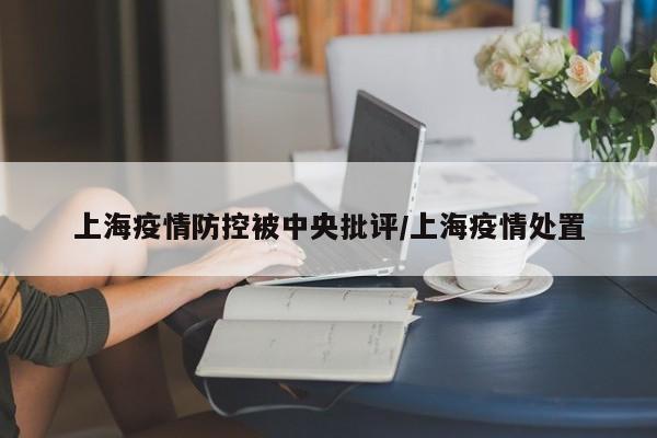 上海疫情防控被中央批评/上海疫情处置