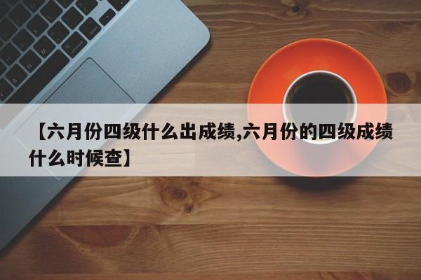 【六月份四级什么出成绩,六月份的四级成绩什么时候查】
