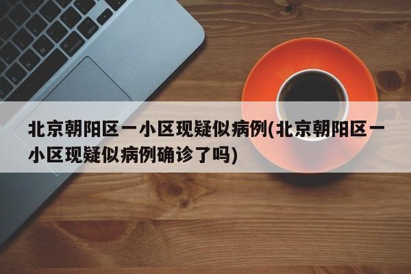 北京朝阳区一小区现疑似病例(北京朝阳区一小区现疑似病例确诊了吗)