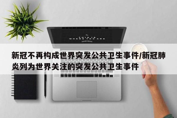新冠不再构成世界突发公共卫生事件/新冠肺炎列为世界关注的突发公共卫生事件
