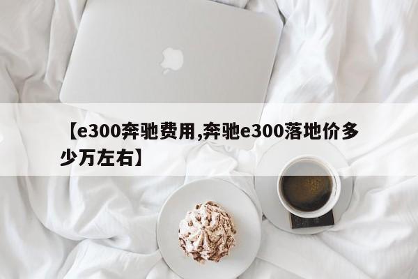 【e300奔驰费用,奔驰e300落地价多少万左右】