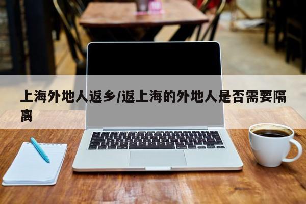 上海外地人返乡/返上海的外地人是否需要隔离