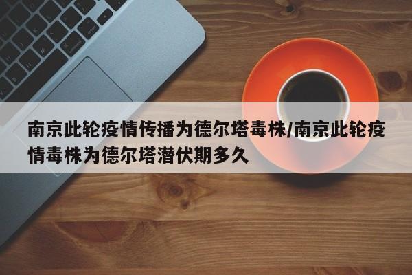 南京此轮疫情传播为德尔塔毒株/南京此轮疫情毒株为德尔塔潜伏期多久