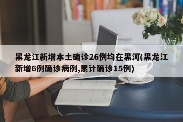 黑龙江新增本土确诊26例均在黑河(黑龙江新增6例确诊病例,累计确诊15例)
