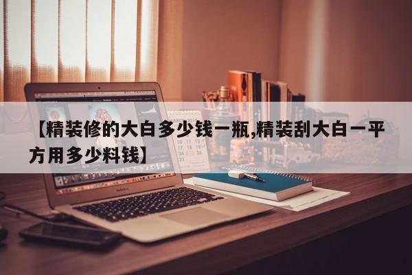 【精装修的大白多少钱一瓶,精装刮大白一平方用多少料钱】