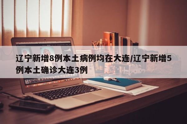 辽宁新增8例本土病例均在大连/辽宁新增5例本土确诊大连3例