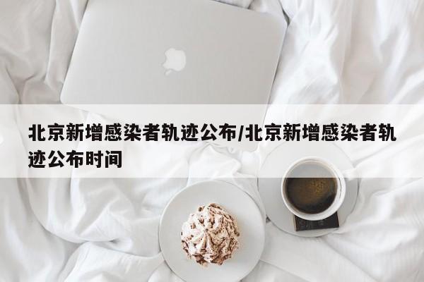 北京新增感染者轨迹公布/北京新增感染者轨迹公布时间