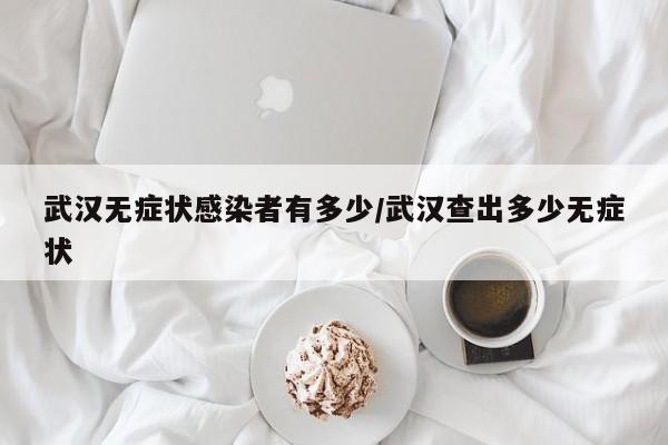 武汉无症状感染者有多少/武汉查出多少无症状