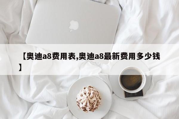 【奥迪a8费用表,奥迪a8最新费用多少钱】