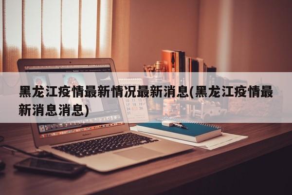 黑龙江疫情最新情况最新消息(黑龙江疫情最新消息消息)