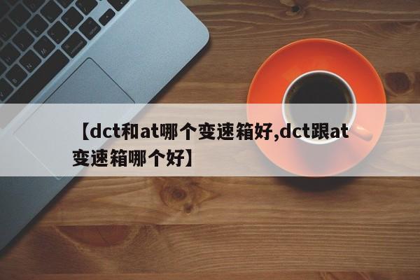 【dct和at哪个变速箱好,dct跟at变速箱哪个好】