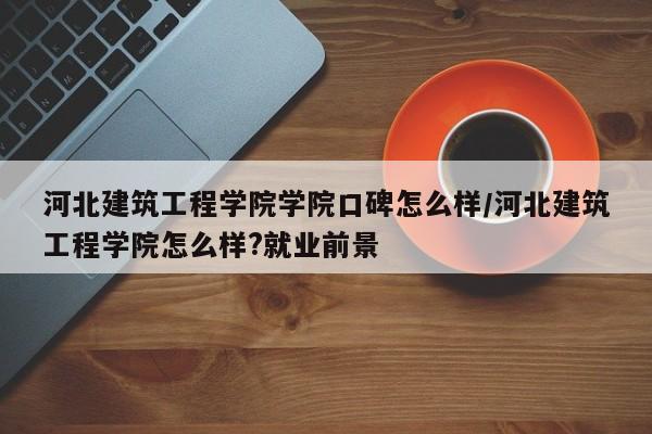 河北建筑工程学院学院口碑怎么样/河北建筑工程学院怎么样?就业前景