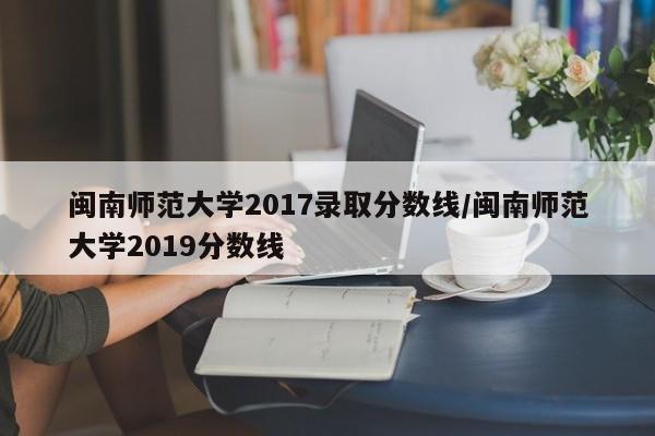 闽南师范大学2017录取分数线/闽南师范大学2019分数线