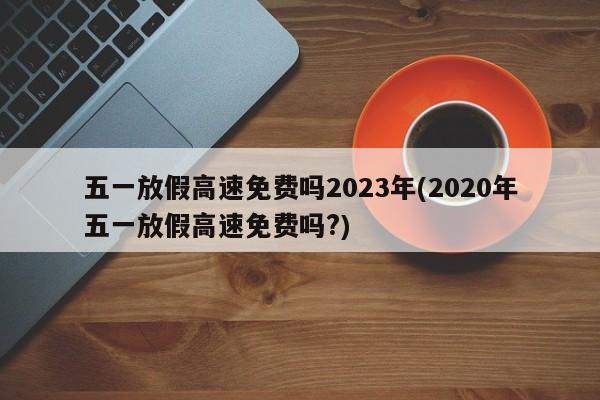 五一放假高速免费吗2023年(2020年五一放假高速免费吗?)
