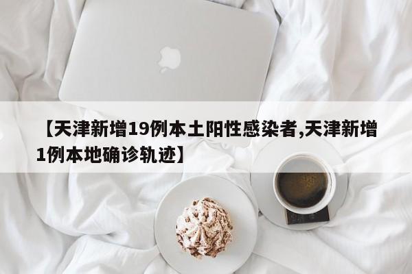 【天津新增19例本土阳性感染者,天津新增1例本地确诊轨迹】