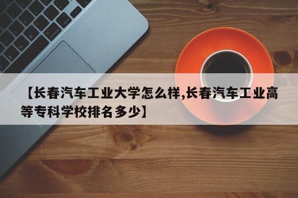 【长春汽车工业大学怎么样,长春汽车工业高等专科学校排名多少】