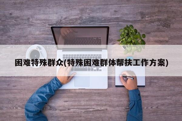 困难特殊群众(特殊困难群体帮扶工作方案)