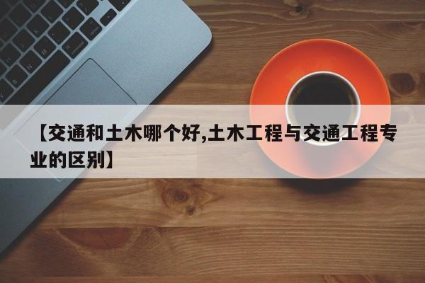 【交通和土木哪个好,土木工程与交通工程专业的区别】