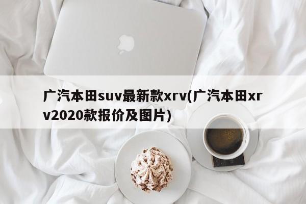 广汽本田suv最新款xrv(广汽本田xrv2020款报价及图片)