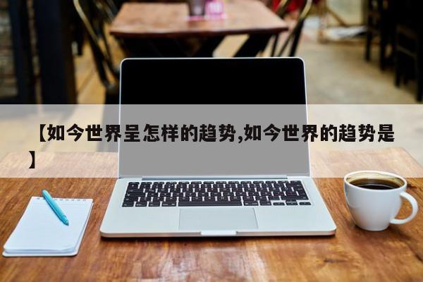 【如今世界呈怎样的趋势,如今世界的趋势是】